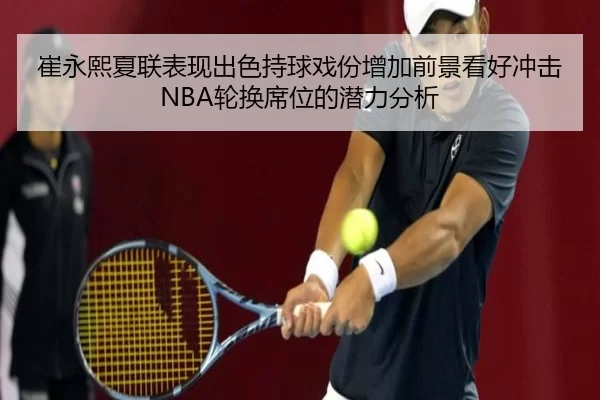 崔永熙夏联表现出色持球戏份增加前景看好冲击NBA轮换席位的潜力分析
