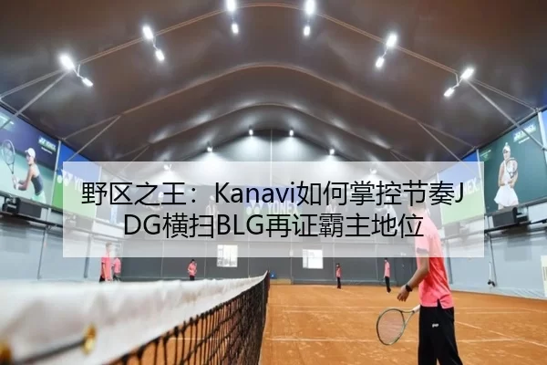 野区之王：Kanavi如何掌控节奏JDG横扫BLG再证霸主地位