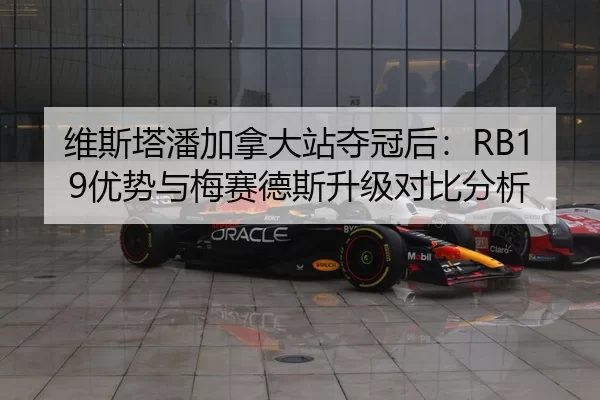 维斯塔潘加拿大站夺冠后：RB19优势与梅赛德斯升级对比分析