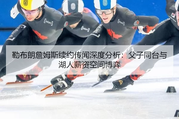 勒布朗詹姆斯续约传闻深度分析：父子同台与湖人薪资空间博弈